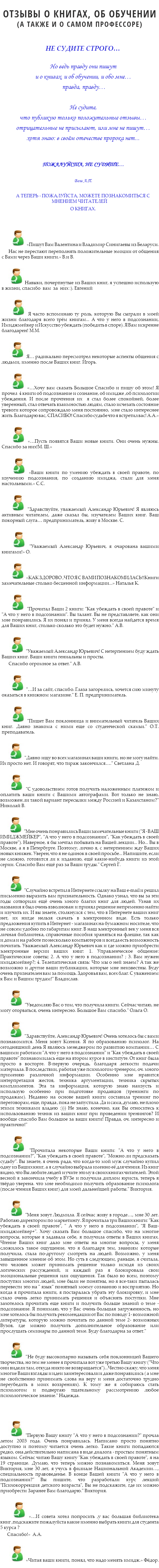 
ОТЗЫВЫ О КНИГАХ, ОБ ОБУЧЕНИИ
(А ТАКЖЕ И О САМОМ ПРОФЕССОРЕ) НЕ СУДИТЕ СТРОГО… Но ведь правду они пишут и о книгах, и об обучении, и обо мне… правда, правду… Не судите, что публикую только положительные отзывы… отрицательные не присылают, или мне не пишут…
хотя знаю: в своём отечестве пророка нет... ПОЖАЛУЙСТА, НЕ СУДИТЕ… Ваш А.П. А ТЕПЕРЬ - ПОЖАЛУЙСТА, МОЖЕТЕ ПОЗНАКОМИТЬСЯ С МНЕНИЕМ ЧИТАТЕЛЕЙ О КНИГАХ. ﷯ «Пишут Вам Валентина и Владимир Синигаевы из Беларуси.
Нас не перестают переполнять положительные эмоции от общения с Вами через Ваши книги.» В.и В. ﷯ Навыки, почерпнутые из Ваших книг, я успешно использую в жизни, спасибо вам за них :). Евгений ﷯ Я часто вспоминаю ту роль, которую Вы сыграли в моей жизни благодаря всего трём книгам... А что у него в подсознании, Имиджмейкер и Искусство убеждать (победить в споре). Я Вам искренне благодарен! М.М. ﷯ Я… радикально пересмотрел некоторые аспекты общения с людьми, именно после Ваших книг. Игорь. ﷯ «…Хочу вам сказать Большое Спасибо и пишу об этом! Я прочел 4 книги об подсознание и сознание, об имидже ,об психологии убеждения. И после прочтения их я стал более спокойней, более уверенный, стал отвечать взаимностью людям, стало исчезать состояние тревоги которое сопровождало меня постоянно, мне стало интереснее жить. Благодарю вас, СПАСИБО! Спасибо судьбе что я встретил вас! А.А.» ﷯ «…Пусть появятся Ваши новые книги. Они очень нужны. Спасибо за них!М. Ш.» ﷯ «Ваши книги по умению убеждать в своей правоте, по изучению подсознания, по созданию имиджа, стали для меня настольными.» С.С. ﷯ "Здравствуйте, уважаемый Александр Юрьевич! Я являюсь активным читателем, даже сказал бы, изучателем Ваших книг. Ваш покорный слуга… предприниматель, живу в Москве. С. ﷯ "Уважаемый Александр Юрьевич, я очарована вашими книгами!» О. ﷯ «КАК ЗДОРОВО ,ЧТО Я С ВАМИ ПОЗНАКОМИЛАСЬ!!Книги замечательные столько бесценной информации...» Наталья К. ﷯ "Прочитал Ваши 2 книги: "Как убеждать в своей правоте" и "А что у него в подсознании". Вы талант. Вы не представляете, как они мне понравились. Я их понял и принял. У меня всегда найдется время для Ваших книг, столько сколько это будет нужно." А.В. ﷯ "Уважаемый Александр Юрьевич! С нетерпением буду ждать Ваших книг. Ваши книги гениальны и просты.
Спасибо огромное за ответ." А.В. ﷯ "…И за сайт, спасибо. Глаза загорелись, хочется сию минуту оказаться в книжном магазине." Е. П. предприниматель. ﷯ "Пишет Вам поклонница и внимательный читатель Ваших книг. Давно знакома с ними еще со студенческой скамьи." О.Т. преподаватель. ﷯ "Давно ищу во всех магазинах ваши книги, но не могу найти. Их просто нет. И говорят, что тираж закончился…." Светлана Д. ﷯ "С удовольствием готов получить наложенным платежом и оплатить ваши книги с Вашими автографами. Вот только не знаю, возможен ли такой вариант пересылки между Россией и Казахстаном?" Николай В. ﷯ "Мне очень понравились Ваши замечательные книги ("Я - ВАШ ИМИДЖМЕЙКЕР", "А что у него в подсознании", "Как убеждать в своей правоте"). Наверное, я бы мечтал побывать на Вашей лекции... Но... Вы в Москве, а я в Петербурге. Поэтому, лично я, с нетерпением жду Ваших новых книжек. Уверен, что я не одинок в своей просьбе... Напишите, если не сложно, готовится ли к изданию, ещё какие-нибудь книги из этой серии. Спасибо Вам ещё раз за Ваши труды." Сергей Г. ﷯ "Случайно встретил в Интернете ссылку на Ваш e-mail и решил письменно выразить вам признательность. Однако узнал, что вы за эти годы сотворили ещё очень много благих книг для людей. Узнав их названия я был очень взволнован и принял решение непременно найти и изучить их. И вы знаете, столкнулся с тем, что в Интернете ваших книг нет, их нигде нельзя скачать в электронном виде. Есть только предложения купить в Интернет - магазинах на бумажном носителе, что не совсем удобно по габаритам книг. В наш электронный век у меня вся личная библиотека, справочные пособия храняться на флешке, так как и дома и на работе по несколько компьютеров и всегда есть возможность почитать. Уважаемый Александр Юрьевич как и где можно приобрести электронные версии ваших книг: 1. Управленческое общение: Практические советы; 2. А что у него в подсознании? ; 3. Вам нужен имиджмейкер?; 4. Телепатическая связь: Что мы о ней знаем? А так же возможно и другие ваши публикации, которые мне неизвестны. Буду очень признателен вам за помощь. Здоровья вам, всех благ. С уважением к Вам и Вашим трудам!" Владислав. ﷯ "Уведомляю Вас о том, что получила книги. Сейчас читаю, не могу оторваться, очень интересно. Большое Вам спасибо." Ольга О. ﷯ "Здравствуйте, Александр Юрьевич! Очень хотелось бы с вами познакомится. Меня зовут Ксения. Я по образованию психолог. На сегодняшний день Я являюсь менеджером по развитию компании… С вашими работами "А что у него в подсознании" и "Как убеждать в своей правоте" познакомилась еще на втором курсе в институте. От книг была просто в восторге. В-первую очередь, благодаря легкости подачи материала. В последствии, работая уже психологом-тренером, оч. много применяю различной информации. Особенно мне нравится интерпретация жестов, техника аргументации, техника скрытых комплиментов. Эта та информация, которую знаю наизусть и использую особенно при подготовке продавцов (тренинги по продажам). Недавно на основе вашей книги составила тренинг по переговорам, еще, правда , пока не запустила. Да и сама, думаю, не плохо этими техниками владею :))) Не знаю, конечно, как Вы относитесь к использованию техник из ваших книг при проведении тренингов? И вообще спасибо Вам большое за ваши книги! Правда, оч. интересно и практично!" ﷯ "Прочитала некоторые Ваши книги: "А что у него в подсознании?", "Как убеждать в своей правоте", "Можно ли предсказать судьбу". Вы знаете, я очень рада, что когда-то мой муж случайно купил одну из Ваших книг, а я случайно выбрала именно её для чтения. Из книг видно, что Вы любите людей и учите этому в своих книгах читателей. Этой весной я закончила учебу в ВУЗе и получила диплом юриста, теперь я твёрдо уверена. что мне необходимо получить образование психолога (после чтения Ваших книг) для моей дальнейшей работы." Виктория. ﷯ "Меня зовут Людмила. Я сейчас живу в городе…, мне 30 лет. Работаю директором по маркетингу. Я прочитала три Ваших книги: "Как убеждать в своей правоте", " А что у него в подсознании", "Я Ваш-имиджмейкер+". Хочу сказать Вам большое спасибо, что на многие вопросы, которые я задавала себе, я получила ответы в Ваших книгах. Чтение Ваших книг дало мне ответы на многие вопросы, у меня сложилось такое ощущение, что я благодаря тем, знаниям которые получила, стала по-другому смотреть на людей. Возможно, у меня завышенное мнение об этом. Но суть в следующем, раньше, я считала, что человек может принимать решение только исходя из своих логических рассуждений, и каждый раз я блокировала свои эмоциональные решения или ощущения. Так было во всем, поэтому поступки многих людей, мне были не понятны, но я все-таки пыталась перевести это на " язык" понятный моему сознанию и восприятию. Но когда я прочитала книги, я постаралась убрать эту блокировку, и мне стало очень легко принимать решения и объяснять поступки. Мне захотелось прочитать еще книги и получить больше знаний о теме - подсознание. Я понимаю, что у Вас очень большая загруженность, но мне хотелось бы получить рекомендации от Вас по поводу 1- возможной литературы, которую можно почитать по данной теме 2- возможных Вузов, где можно получить дополнительное образование или прослушать семинары по данной теме. Буду благодарна за ответ." ﷯ "Не буду высокопарно называть себя поклонницей Вашего творчества, но тем не менее я прочитала вот уже третью Вашу книгу ("Что они видели там, откуда никто не возвращается")...Честно скажу, что меня многие Ваши взгляды и идеи заинтересовали и даже понравились ( а мне не свойственно принимать слова на веру и меня достаточно трудно переубедить в моих воззрениях). К тому же я собираюсь стать психологом и подвергаю тщательному рассмотрению любое психологическое знание." Надежда. ﷯ "Первую Вашу книгу "А что у него в подсознании?" прочла летом 2003 года. Очень понравилась. Написано просто понятно доступно и поэтому читается очень легко. Такие книги попадаются редко, она действительно написана в виде диалога - простым понятным языком. Сейчас читаю Вашу книгу "Как убеждать в своей правоте", я на 19 странице. Думаю, что теперь можно познакомиться. Меня зовут Виктория, мне 30 лет, я учусь в филиале Национальной Академии…, специальность правоведенье. В конце Вашей книги "А что у него в подсознании?" Вы пишите, что разработали курс лекций "Психокоррекция детского возраста", Вы не подскажите, где их можно приобрести Заранее Вам благодарю." Виктория. ﷯ «…И совета хотел попросить ,у вас большая библиотека книг ,подскажите пожалуйста какие именно выбрать книги для студента 5 курса ?
Спасибо!» А.А. ﷯ «Читая ваши книги, понял, что надо менять имидж.» Фёдор.
