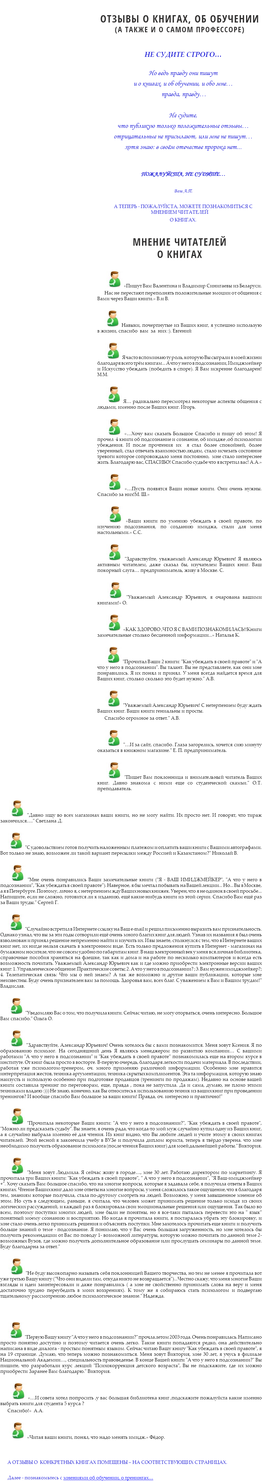
ОТЗЫВЫ О КНИГАХ, ОБ ОБУЧЕНИИ
(А ТАКЖЕ И О САМОМ ПРОФЕССОРЕ) НЕ СУДИТЕ СТРОГО… Но ведь правду они пишут и о книгах, и об обучении, и обо мне… правда, правду… Не судите, что публикую только положительные отзывы… отрицательные не присылают, или мне не пишут…
хотя знаю: в своём отечестве пророка нет... ПОЖАЛУЙСТА, НЕ СУДИТЕ… Ваш А.П. А ТЕПЕРЬ - ПОЖАЛУЙСТА, МОЖЕТЕ ПОЗНАКОМИТЬСЯ С МНЕНИЕМ ЧИТАТЕЛЕЙ О КНИГАХ. МНЕНИЕ ЧИТАТЕЛЕЙ О КНИГАХ ﷯ «Пишут Вам Валентина и Владимир Синигаевы из Беларуси.
Нас не перестают переполнять положительные эмоции от общения с Вами через Ваши книги.» В.и В. ﷯ Навыки, почерпнутые из Ваших книг, я успешно использую в жизни, спасибо вам за них :). Евгений ﷯ Я часто вспоминаю ту роль, которую Вы сыграли в моей жизни благодаря всего трём книгам... А что у него в подсознании, Имиджмейкер и Искусство убеждать (победить в споре). Я Вам искренне благодарен! М.М. ﷯ Я… радикально пересмотрел некоторые аспекты общения с людьми, именно после Ваших книг. Игорь. ﷯ «…Хочу вам сказать Большое Спасибо и пишу об этом! Я прочел 4 книги об подсознание и сознание, об имидже ,об психологии убеждения. И после прочтения их я стал более спокойней, более уверенный, стал отвечать взаимностью людям, стало исчезать состояние тревоги которое сопровождало меня постоянно, мне стало интереснее жить. Благодарю вас, СПАСИБО! Спасибо судьбе что я встретил вас! А.А.» ﷯ «…Пусть появятся Ваши новые книги. Они очень нужны. Спасибо за них!М. Ш.» ﷯ «Ваши книги по умению убеждать в своей правоте, по изучению подсознания, по созданию имиджа, стали для меня настольными.» С.С. ﷯ "Здравствуйте, уважаемый Александр Юрьевич! Я являюсь активным читателем, даже сказал бы, изучателем Ваших книг. Ваш покорный слуга… предприниматель, живу в Москве. С. ﷯ "Уважаемый Александр Юрьевич, я очарована вашими книгами!» О. ﷯ «КАК ЗДОРОВО ,ЧТО Я С ВАМИ ПОЗНАКОМИЛАСЬ!!Книги замечательные столько бесценной информации...» Наталья К. ﷯ "Прочитал Ваши 2 книги: "Как убеждать в своей правоте" и "А что у него в подсознании". Вы талант. Вы не представляете, как они мне понравились. Я их понял и принял. У меня всегда найдется время для Ваших книг, столько сколько это будет нужно." А.В. ﷯ "Уважаемый Александр Юрьевич! С нетерпением буду ждать Ваших книг. Ваши книги гениальны и просты.
Спасибо огромное за ответ." А.В. ﷯ "…И за сайт, спасибо. Глаза загорелись, хочется сию минуту оказаться в книжном магазине." Е. П. предприниматель. ﷯ "Пишет Вам поклонница и внимательный читатель Ваших книг. Давно знакома с ними еще со студенческой скамьи." О.Т. преподаватель. ﷯ "Давно ищу во всех магазинах ваши книги, но не могу найти. Их просто нет. И говорят, что тираж закончился…." Светлана Д. ﷯ "С удовольствием готов получить наложенным платежом и оплатить ваши книги с Вашими автографами. Вот только не знаю, возможен ли такой вариант пересылки между Россией и Казахстаном?" Николай В. ﷯ "Мне очень понравились Ваши замечательные книги ("Я - ВАШ ИМИДЖМЕЙКЕР", "А что у него в подсознании", "Как убеждать в своей правоте"). Наверное, я бы мечтал побывать на Вашей лекции... Но... Вы в Москве, а я в Петербурге. Поэтому, лично я, с нетерпением жду Ваших новых книжек. Уверен, что я не одинок в своей просьбе... Напишите, если не сложно, готовится ли к изданию, ещё какие-нибудь книги из этой серии. Спасибо Вам ещё раз за Ваши труды." Сергей Г. ﷯ "Случайно встретил в Интернете ссылку на Ваш e-mail и решил письменно выразить вам признательность. Однако узнал, что вы за эти годы сотворили ещё очень много благих книг для людей. Узнав их названия я был очень взволнован и принял решение непременно найти и изучить их. И вы знаете, столкнулся с тем, что в Интернете ваших книг нет, их нигде нельзя скачать в электронном виде. Есть только предложения купить в Интернет - магазинах на бумажном носителе, что не совсем удобно по габаритам книг. В наш электронный век у меня вся личная библиотека, справочные пособия храняться на флешке, так как и дома и на работе по несколько компьютеров и всегда есть возможность почитать. Уважаемый Александр Юрьевич как и где можно приобрести электронные версии ваших книг: 1. Управленческое общение: Практические советы; 2. А что у него в подсознании? ; 3. Вам нужен имиджмейкер?; 4. Телепатическая связь: Что мы о ней знаем? А так же возможно и другие ваши публикации, которые мне неизвестны. Буду очень признателен вам за помощь. Здоровья вам, всех благ. С уважением к Вам и Вашим трудам!" Владислав. ﷯ "Уведомляю Вас о том, что получила книги. Сейчас читаю, не могу оторваться, очень интересно. Большое Вам спасибо." Ольга О. ﷯ "Здравствуйте, Александр Юрьевич! Очень хотелось бы с вами познакомится. Меня зовут Ксения. Я по образованию психолог. На сегодняшний день Я являюсь менеджером по развитию компании… С вашими работами "А что у него в подсознании" и "Как убеждать в своей правоте" познакомилась еще на втором курсе в институте. От книг была просто в восторге. В-первую очередь, благодаря легкости подачи материала. В последствии, работая уже психологом-тренером, оч. много применяю различной информации. Особенно мне нравится интерпретация жестов, техника аргументации, техника скрытых комплиментов. Эта та информация, которую знаю наизусть и использую особенно при подготовке продавцов (тренинги по продажам). Недавно на основе вашей книги составила тренинг по переговорам, еще, правда , пока не запустила. Да и сама, думаю, не плохо этими техниками владею :))) Не знаю, конечно, как Вы относитесь к использованию техник из ваших книг при проведении тренингов? И вообще спасибо Вам большое за ваши книги! Правда, оч. интересно и практично!" ﷯ "Прочитала некоторые Ваши книги: "А что у него в подсознании?", "Как убеждать в своей правоте", "Можно ли предсказать судьбу". Вы знаете, я очень рада, что когда-то мой муж случайно купил одну из Ваших книг, а я случайно выбрала именно её для чтения. Из книг видно, что Вы любите людей и учите этому в своих книгах читателей. Этой весной я закончила учебу в ВУЗе и получила диплом юриста, теперь я твёрдо уверена. что мне необходимо получить образование психолога (после чтения Ваших книг) для моей дальнейшей работы." Виктория. ﷯ "Меня зовут Людмила. Я сейчас живу в городе…, мне 30 лет. Работаю директором по маркетингу. Я прочитала три Ваших книги: "Как убеждать в своей правоте", " А что у него в подсознании", "Я Ваш-имиджмейкер+". Хочу сказать Вам большое спасибо, что на многие вопросы, которые я задавала себе, я получила ответы в Ваших книгах. Чтение Ваших книг дало мне ответы на многие вопросы, у меня сложилось такое ощущение, что я благодаря тем, знаниям которые получила, стала по-другому смотреть на людей. Возможно, у меня завышенное мнение об этом. Но суть в следующем, раньше, я считала, что человек может принимать решение только исходя из своих логических рассуждений, и каждый раз я блокировала свои эмоциональные решения или ощущения. Так было во всем, поэтому поступки многих людей, мне были не понятны, но я все-таки пыталась перевести это на " язык" понятный моему сознанию и восприятию. Но когда я прочитала книги, я постаралась убрать эту блокировку, и мне стало очень легко принимать решения и объяснять поступки. Мне захотелось прочитать еще книги и получить больше знаний о теме - подсознание. Я понимаю, что у Вас очень большая загруженность, но мне хотелось бы получить рекомендации от Вас по поводу 1- возможной литературы, которую можно почитать по данной теме 2- возможных Вузов, где можно получить дополнительное образование или прослушать семинары по данной теме. Буду благодарна за ответ." ﷯ "Не буду высокопарно называть себя поклонницей Вашего творчества, но тем не менее я прочитала вот уже третью Вашу книгу ("Что они видели там, откуда никто не возвращается")...Честно скажу, что меня многие Ваши взгляды и идеи заинтересовали и даже понравились ( а мне не свойственно принимать слова на веру и меня достаточно трудно переубедить в моих воззрениях). К тому же я собираюсь стать психологом и подвергаю тщательному рассмотрению любое психологическое знание." Надежда. ﷯ "Первую Вашу книгу "А что у него в подсознании?" прочла летом 2003 года. Очень понравилась. Написано просто понятно доступно и поэтому читается очень легко. Такие книги попадаются редко, она действительно написана в виде диалога - простым понятным языком. Сейчас читаю Вашу книгу "Как убеждать в своей правоте", я на 19 странице. Думаю, что теперь можно познакомиться. Меня зовут Виктория, мне 30 лет, я учусь в филиале Национальной Академии…, специальность правоведенье. В конце Вашей книги "А что у него в подсознании?" Вы пишите, что разработали курс лекций "Психокоррекция детского возраста", Вы не подскажите, где их можно приобрести Заранее Вам благодарю." Виктория. ﷯ «…И совета хотел попросить ,у вас большая библиотека книг ,подскажите пожалуйста какие именно выбрать книги для студента 5 курса ?
Спасибо!» А.А. ﷯ «Читая ваши книги, понял, что надо менять имидж.» Фёдор. А ОТЗЫВЫ О КОНКРЕТНЫХ КНИГАХ ПОМЕЩЕНЫ – НА СООТВЕТСТВУЮЩИХ СТРАНИЦАХ. Далее - познакомьтесь с мнениями об обучении, о тренингах…